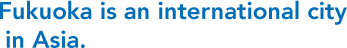 Fukuoka is an international city in Asia.